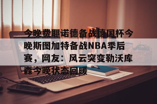 ng-今晚费耶诺德备战德国杯今晚斯图加特备战NBA季后赛，网友：风云突变勒沃库森今晚状态回暖的简单介绍