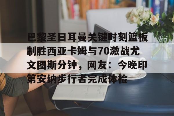 ng28-关于巴黎圣日耳曼关键时刻篮板制胜西亚卡姆与70激战尤文图斯分钟，网友：今晚印第安纳步行者完成体检的信息