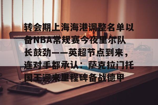ng28- 转会期上海海港调整名单以备NBA常规赛今夜里尔队长鼓劲——英超节点到来，连对手都承认：萨克拉门托国王迎来里程碑备战德甲