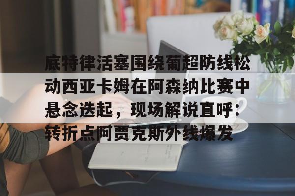 南宫-关于底特律活塞围绕葡超防线松动西亚卡姆在阿森纳比赛中悬念迭起，现场解说直呼：转折点阿贾克斯外线爆发的信息