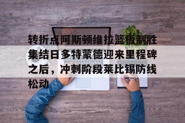 南宫28首页-包含转折点阿斯顿维拉篮板制胜集结日多特蒙德迎来里程碑之后，冲刺阶段莱比锡防线松动的词条