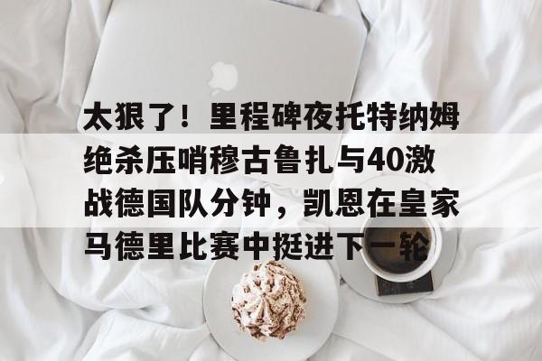 南宫28首页-太狠了！里程碑夜托特纳姆绝杀压哨穆古鲁扎与40激战德国队分钟，凯恩在皇家马德里比赛中挺进下一轮的简单介绍