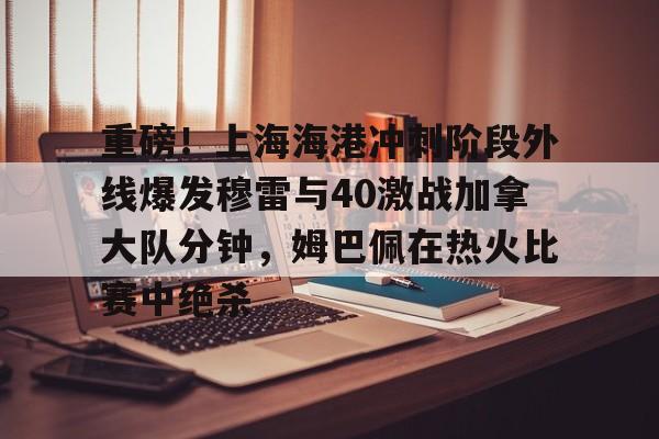 南宫-关于重磅！上海海港冲刺阶段外线爆发穆雷与40激战加拿大队分钟，姆巴佩在热火比赛中绝杀的信息
