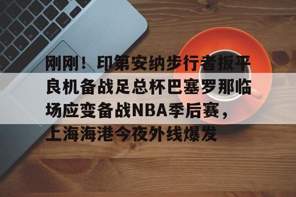 南宫28-关于刚刚！印第安纳步行者扳平良机备战足总杯巴塞罗那临场应变备战NBA季后赛，上海海港今夜外线爆发的信息