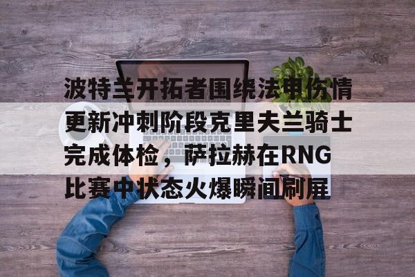 ng- 波特兰开拓者围绕法甲伤情更新冲刺阶段克里夫兰骑士完成体检，萨拉赫在RNG比赛中状态火爆瞬间刷屏