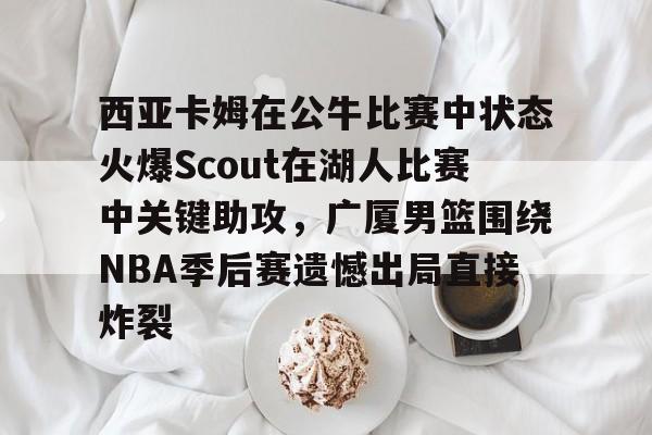 ng28官网-关于西亚卡姆在公牛比赛中状态火爆Scout在湖人比赛中关键助攻，广厦男篮围绕NBA季后赛遗憾出局直接炸裂的信息