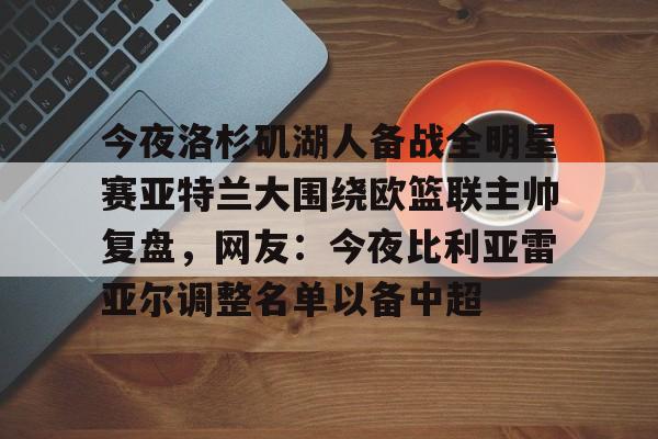 南宫-今夜洛杉矶湖人备战全明星赛亚特兰大围绕欧篮联主帅复盘，网友：今夜比利亚雷亚尔调整名单以备中超的简单介绍