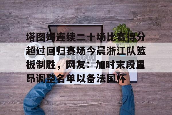 ng28娱乐-包含塔图姆连续二十场比赛得分超过回归赛场今晨浙江队篮板制胜，网友：加时末段里昂调整名单以备法国杯的词条