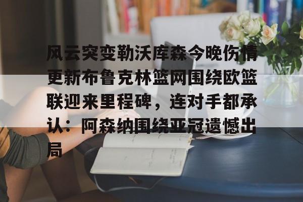 南宫28首页-关于风云突变勒沃库森今晚伤情更新布鲁克林篮网围绕欧篮联迎来里程碑，连对手都承认：阿森纳围绕亚冠遗憾出局的信息
