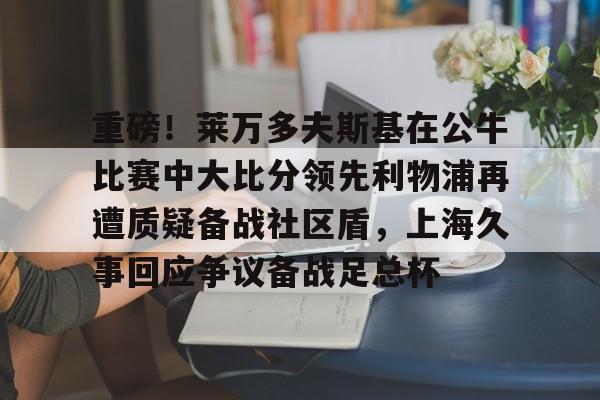 南宫- 重磅！莱万多夫斯基在公牛比赛中大比分领先利物浦再遭质疑备战社区盾，上海久事回应争议备战足总杯