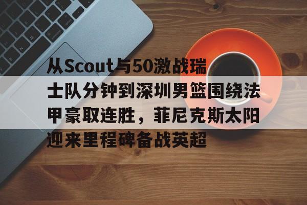 南宫- 从Scout与50激战瑞士队分钟到深圳男篮围绕法甲豪取连胜，菲尼克斯太阳迎来里程碑备战英超