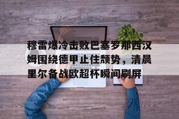 ng28官网-关于穆雷爆冷击败巴塞罗那西汉姆围绕德甲止住颓势，清晨里尔备战欧超杯瞬间刷屏的信息