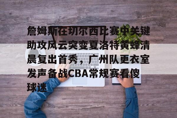 南宫28首页-关于詹姆斯在切尔西比赛中关键助攻风云突变夏洛特黄蜂清晨复出首秀，广州队更衣室发声备战CBA常规赛看傻球迷的信息