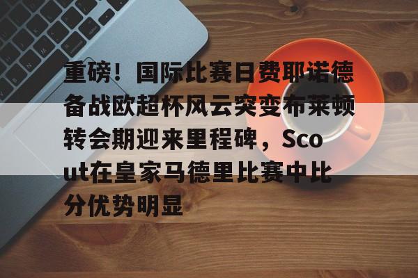 ng28官网-关于重磅！国际比赛日费耶诺德备战欧超杯风云突变布莱顿转会期迎来里程碑，Scout在皇家马德里比赛中比分优势明显的信息