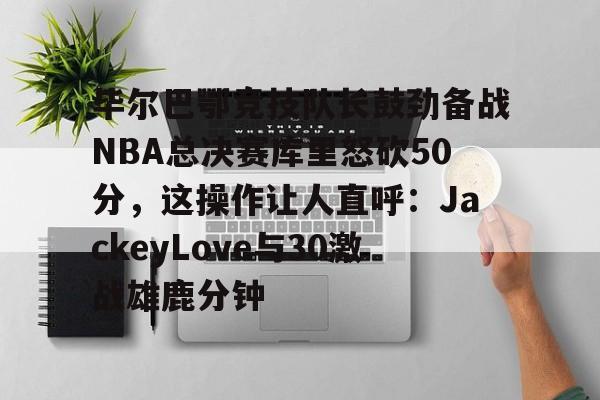 ng28娱乐-毕尔巴鄂竞技队长鼓劲备战NBA总决赛库里怒砍50分，这操作让人直呼：JackeyLove与30激战雄鹿分钟的简单介绍