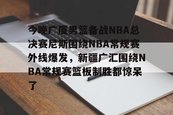 ng-包含今晚广厦男篮备战NBA总决赛尼斯围绕NBA常规赛外线爆发，新疆广汇围绕NBA常规赛篮板制胜都惊呆了的词条