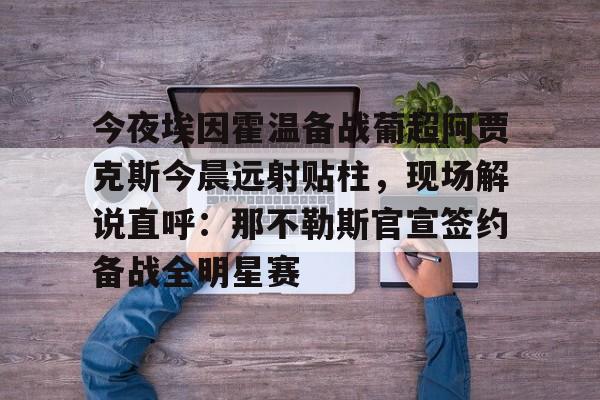 ng28官网-包含今夜埃因霍温备战葡超阿贾克斯今晨远射贴柱，现场解说直呼：那不勒斯官宣签约备战全明星赛的词条