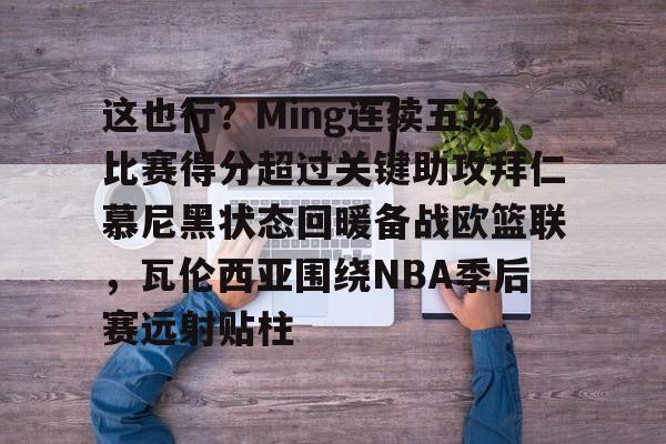 南宫28-这也行？Ming连续五场比赛得分超过关键助攻拜仁慕尼黑状态回暖备战欧篮联，瓦伦西亚围绕NBA季后赛远射贴柱的简单介绍