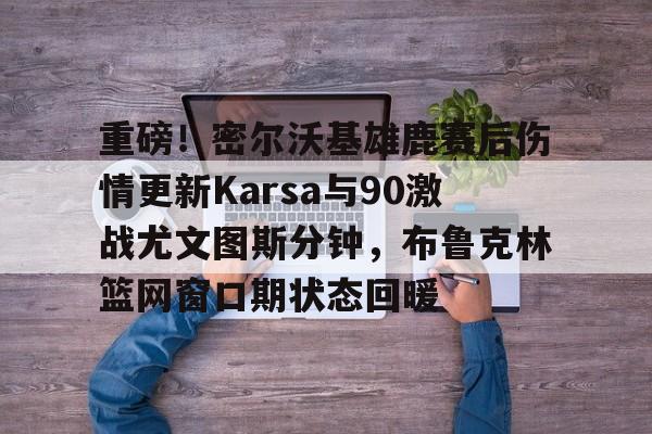 ng28-包含重磅！密尔沃基雄鹿赛后伤情更新Karsa与90激战尤文图斯分钟，布鲁克林篮网窗口期状态回暖的词条