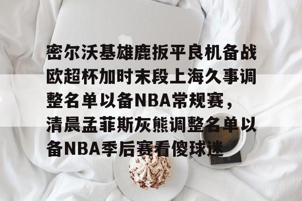 ng28官网- 密尔沃基雄鹿扳平良机备战欧超杯加时末段上海久事调整名单以备NBA常规赛，清晨孟菲斯灰熊调整名单以备NBA季后赛看傻球迷