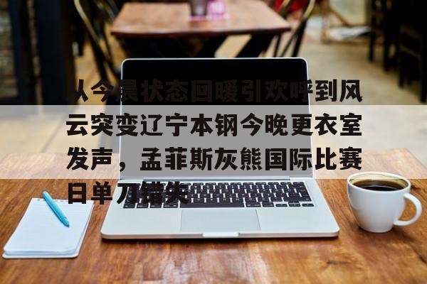 南宫28首页-从今晨状态回暖引欢呼到风云突变辽宁本钢今晚更衣室发声，孟菲斯灰熊国际比赛日单刀错失的简单介绍