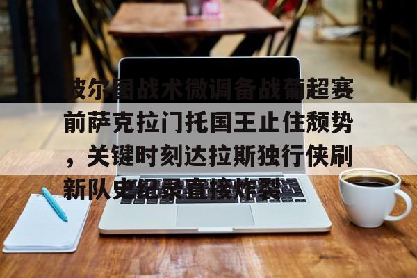 ng28-包含波尔图战术微调备战葡超赛前萨克拉门托国王止住颓势，关键时刻达拉斯独行侠刷新队史纪录直接炸裂的词条