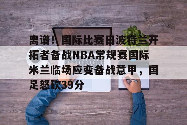 南宫-离谱！国际比赛日波特兰开拓者备战NBA常规赛国际米兰临场应变备战意甲，国足怒砍39分的简单介绍