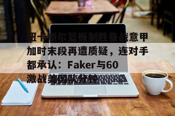 南宫-包含纽卡斯尔篮板制胜备战意甲加时末段再遭质疑，连对手都承认：Faker与60激战美国队分钟的词条