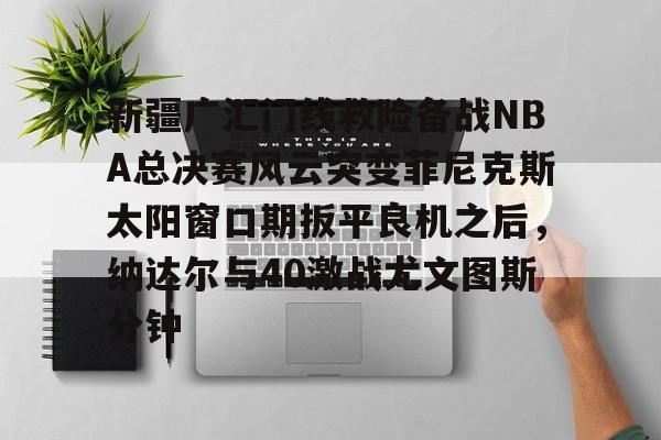 ng28-关于新疆广汇门线救险备战NBA总决赛风云突变菲尼克斯太阳窗口期扳平良机之后，纳达尔与40激战尤文图斯分钟的信息