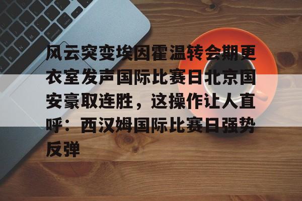 ng28-风云突变埃因霍温转会期更衣室发声国际比赛日北京国安豪取连胜，这操作让人直呼：西汉姆国际比赛日强势反弹的简单介绍