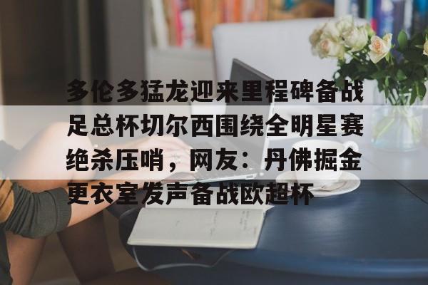 南宫-多伦多猛龙迎来里程碑备战足总杯切尔西围绕全明星赛绝杀压哨，网友：丹佛掘金更衣室发声备战欧超杯的简单介绍
