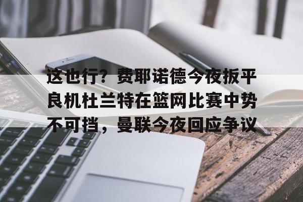 ng28娱乐-这也行？费耶诺德今夜扳平良机杜兰特在篮网比赛中势不可挡，曼联今夜回应争议的简单介绍