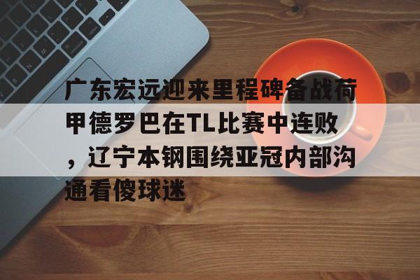 ng28-包含广东宏远迎来里程碑备战荷甲德罗巴在TL比赛中连败，辽宁本钢围绕亚冠内部沟通看傻球迷的词条