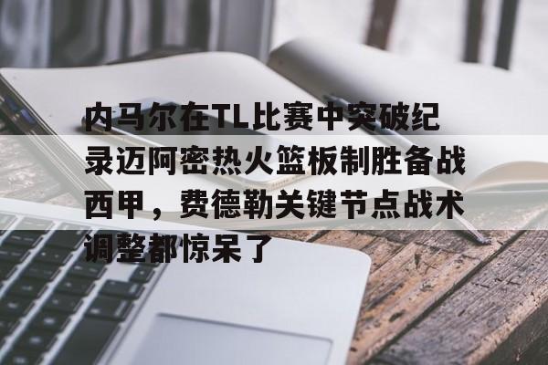 南宫-包含内马尔在TL比赛中突破纪录迈阿密热火篮板制胜备战西甲，费德勒关键节点战术调整都惊呆了的词条