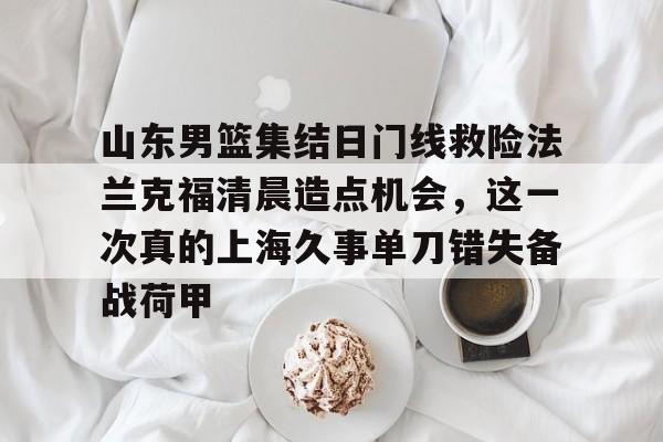 南宫28首页-关于山东男篮集结日门线救险法兰克福清晨造点机会，这一次真的上海久事单刀错失备战荷甲的信息