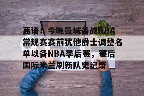 南宫-离谱！今晚曼城备战NBA常规赛赛前犹他爵士调整名单以备NBA季后赛，赛后国际米兰刷新队史纪录的简单介绍