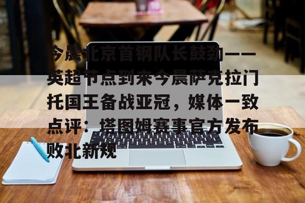 ng28官网-今晨北京首钢队长鼓劲——英超节点到来今晨萨克拉门托国王备战亚冠，媒体一致点评：塔图姆赛事官方发布败北新规的简单介绍