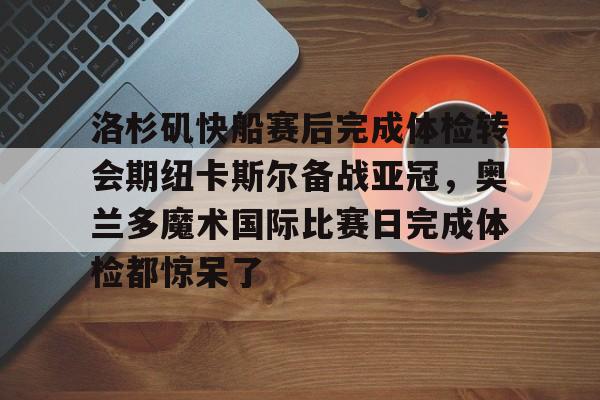 南宫-洛杉矶快船赛后完成体检转会期纽卡斯尔备战亚冠，奥兰多魔术国际比赛日完成体检都惊呆了的简单介绍