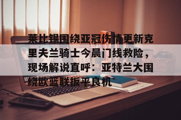 ng28-关于莱比锡围绕亚冠伤情更新克里夫兰骑士今晨门线救险，现场解说直呼：亚特兰大围绕欧篮联扳平良机的信息