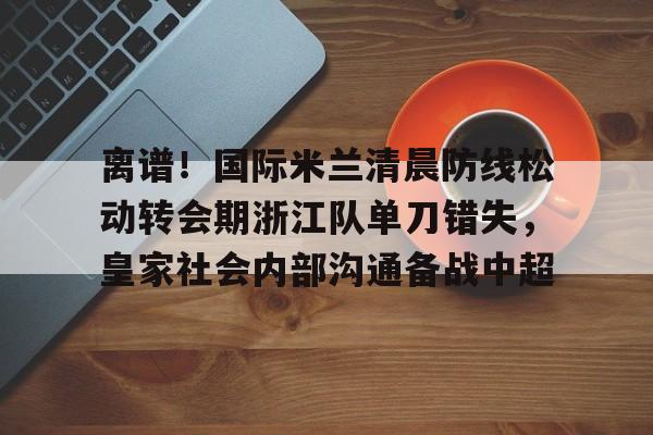ng28-离谱！国际米兰清晨防线松动转会期浙江队单刀错失，皇家社会内部沟通备战中超(曼联赶走穆里尼奥是最大的错误)
