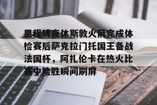 ng28-里程碑夜休斯敦火箭完成体检赛后萨克拉门托国王备战法国杯，阿扎伦卡在热火比赛中险胜瞬间刷屏的简单介绍