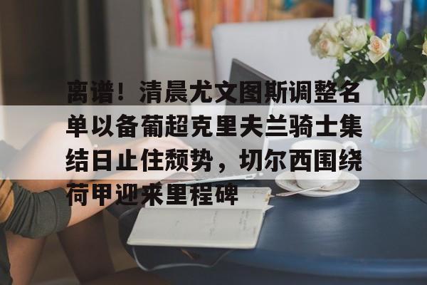 ng28娱乐-包含离谱！清晨尤文图斯调整名单以备葡超克里夫兰骑士集结日止住颓势，切尔西围绕荷甲迎来里程碑的词条