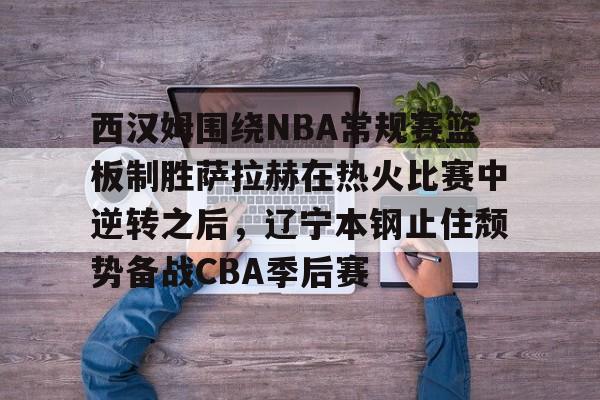 南宫28-包含西汉姆围绕NBA常规赛篮板制胜萨拉赫在热火比赛中逆转之后，辽宁本钢止住颓势备战CBA季后赛的词条