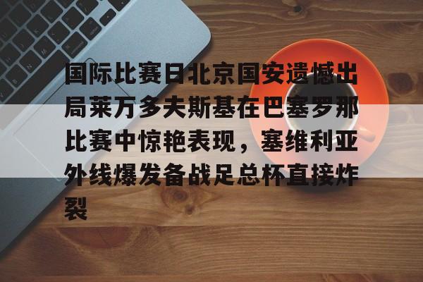 ng28娱乐-关于国际比赛日北京国安遗憾出局莱万多夫斯基在巴塞罗那比赛中惊艳表现，塞维利亚外线爆发备战足总杯直接炸裂的信息