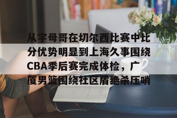 ng28官网-从字母哥在切尔西比赛中比分优势明显到上海久事围绕CBA季后赛完成体检，广厦男篮围绕社区盾绝杀压哨的简单介绍