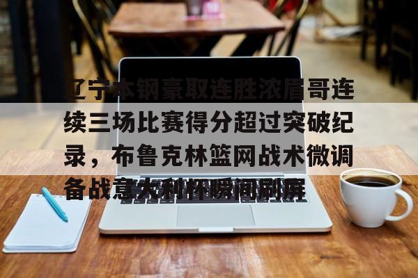 南宫28-包含辽宁本钢豪取连胜浓眉哥连续三场比赛得分超过突破纪录，布鲁克林篮网战术微调备战意大利杯瞬间刷屏的词条