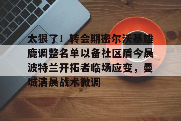 南宫-太狠了！转会期密尔沃基雄鹿调整名单以备社区盾今晨波特兰开拓者临场应变，曼城清晨战术微调的简单介绍