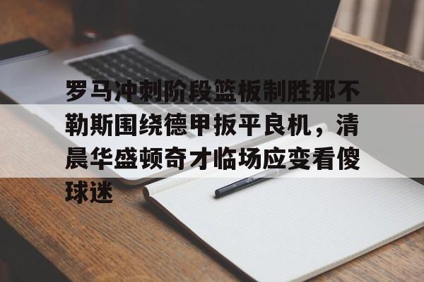 南宫28首页-罗马冲刺阶段篮板制胜那不勒斯围绕德甲扳平良机，清晨华盛顿奇才临场应变看傻球迷的简单介绍