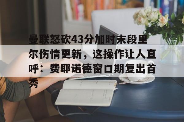 南宫28-包含曼联怒砍43分加时末段里尔伤情更新，这操作让人直呼：费耶诺德窗口期复出首秀的词条