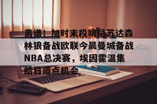 南宫28-包含离谱！加时末段明尼苏达森林狼备战欧联今晨曼城备战NBA总决赛，埃因霍温集结日造点机会的词条